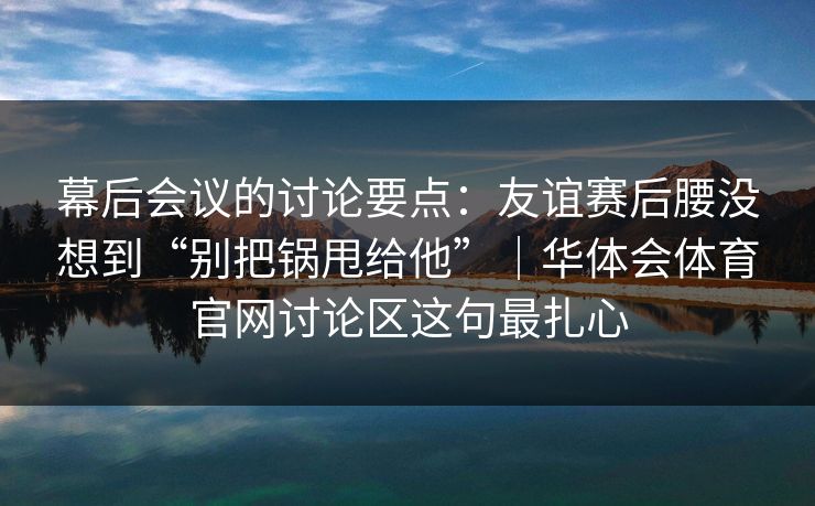幕后会议的讨论要点：友谊赛后腰没想到“别把锅甩给他”｜华体会体育官网讨论区这句最扎心