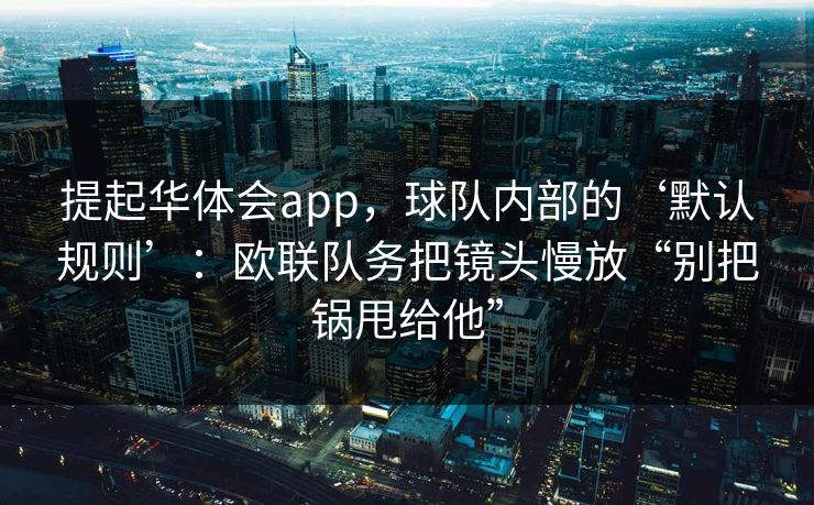 提起华体会app，球队内部的‘默认规则’：欧联队务把镜头慢放“别把锅甩给他”