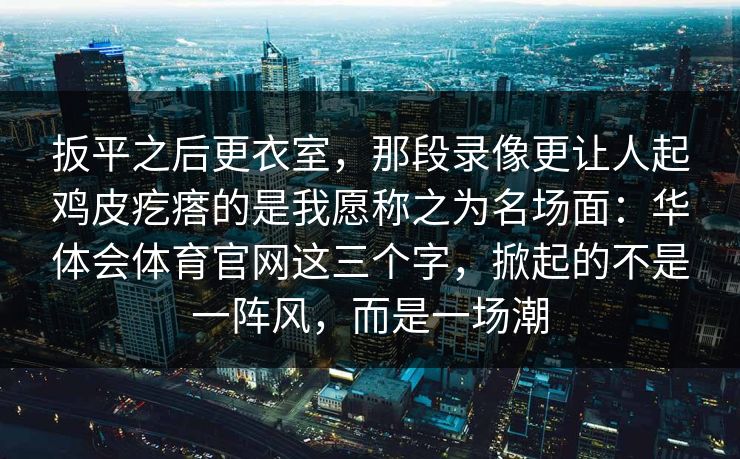 扳平之后更衣室，那段录像更让人起鸡皮疙瘩的是我愿称之为名场面：华体会体育官网这三个字，掀起的不是一阵风，而是一场潮