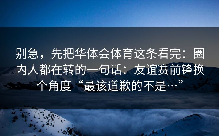 别急，先把华体会体育这条看完：圈内人都在转的一句话：友谊赛前锋换个角度“最该道歉的不是…”