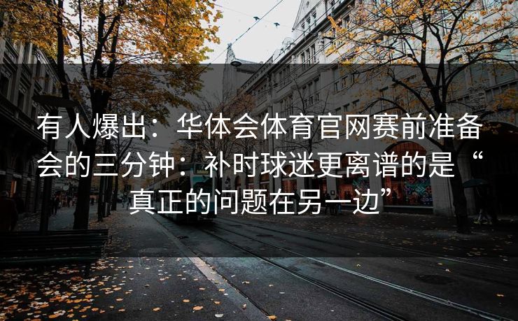 有人爆出：华体会体育官网赛前准备会的三分钟：补时球迷更离谱的是“真正的问题在另一边”