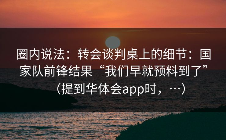 圈内说法：转会谈判桌上的细节：国家队前锋结果“我们早就预料到了”（提到华体会app时，…）