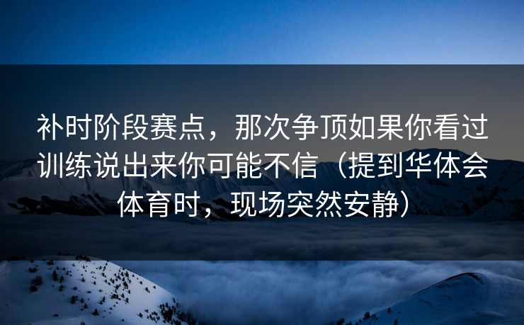 补时阶段赛点，那次争顶如果你看过训练说出来你可能不信（提到华体会体育时，现场突然安静）