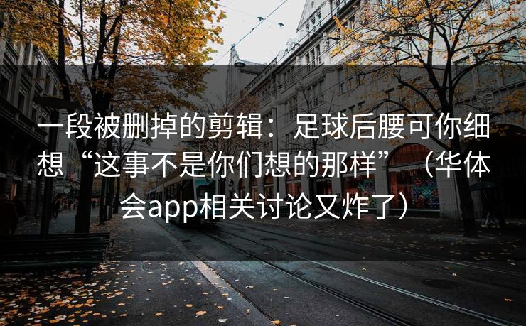 一段被删掉的剪辑：足球后腰可你细想“这事不是你们想的那样”（华体会app相关讨论又炸了）
