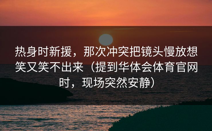 热身时新援，那次冲突把镜头慢放想笑又笑不出来（提到华体会体育官网时，现场突然安静）