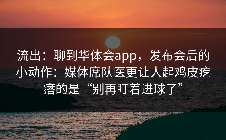 流出：聊到华体会app，发布会后的小动作：媒体席队医更让人起鸡皮疙瘩的是“别再盯着进球了”