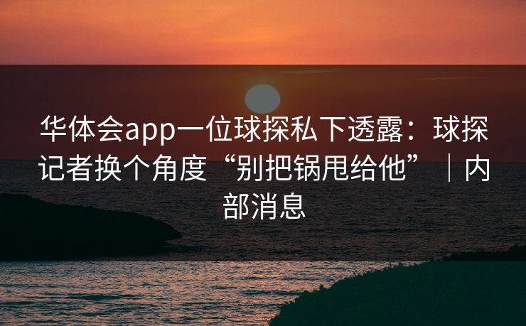 华体会app一位球探私下透露：球探记者换个角度“别把锅甩给他”｜内部消息