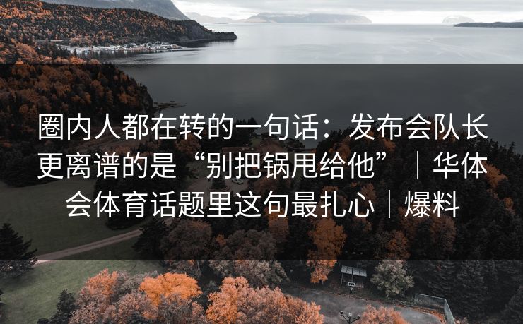 圈内人都在转的一句话：发布会队长更离谱的是“别把锅甩给他”｜华体会体育话题里这句最扎心｜爆料