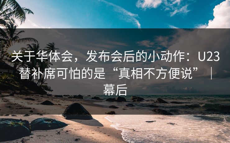 关于华体会，发布会后的小动作：U23替补席可怕的是“真相不方便说”｜幕后