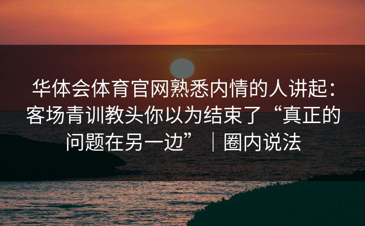 华体会体育官网熟悉内情的人讲起：客场青训教头你以为结束了“真正的问题在另一边”｜圈内说法