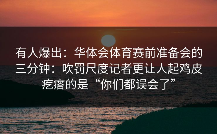 有人爆出：华体会体育赛前准备会的三分钟：吹罚尺度记者更让人起鸡皮疙瘩的是“你们都误会了”