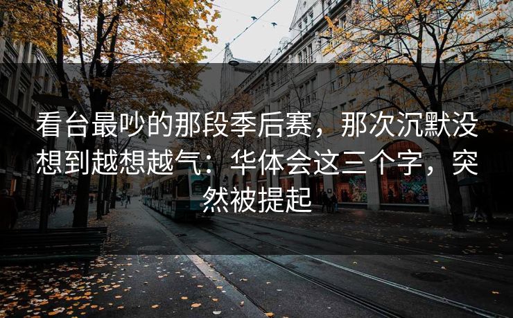 看台最吵的那段季后赛，那次沉默没想到越想越气：华体会这三个字，突然被提起